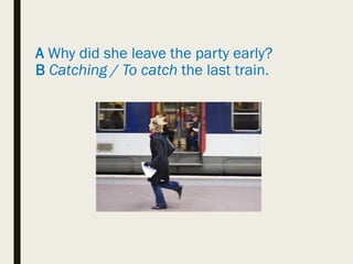 A Why did she leave the party early?
B Catching / To catch the last train.
 