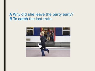 A Why did she leave the party early?
B To catch the last train.
 