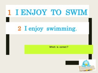 1 I ENJOY TO SWIM
Which is correct ?
2 I enjoy swimming.
 