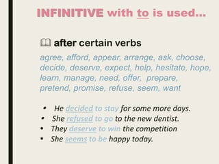 INFINITIVE with to is used…
 after certain verbs
agree, afford, appear, arrange, ask, choose,
decide, deserve, expect, help, hesitate, hope,
learn, manage, need, offer, prepare,
pretend, promise, refuse, seem, want
 He decided to stay for some more days.
 She refused to go to the new dentist.
 They deserve to win the competition
 She seems to be happy today.
 