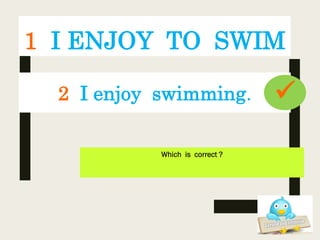 1 I ENJOY TO SWIM
Which is correct ?
2 I enjoy swimming. 
 