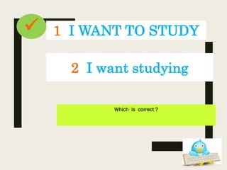 1 I WANT TO STUDY
Which is correct ?
2 I want studying

 