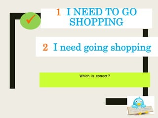 1 I NEED TO GO
SHOPPING
Which is correct ?
2 I need going shopping

 