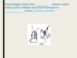 Psychologists think that _________ violent videos
makes some children become interested in
____________ crimes. (watch, commit)
 