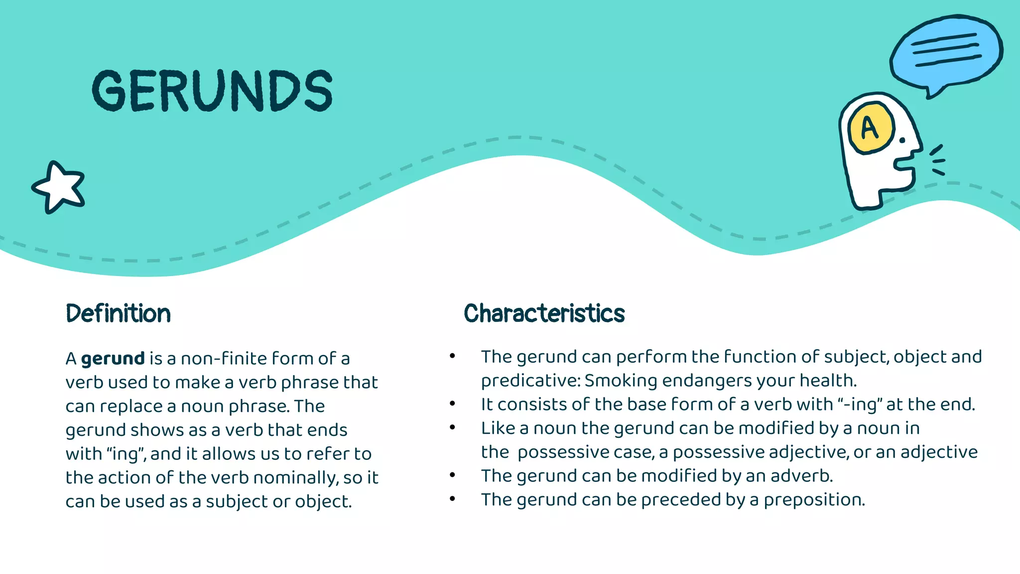 GERUNDS
A gerund is a non-finite form of a
verb used to make a verb phrase that
can replace a noun phrase. The
gerund shows as a verb that ends
with “ing”, and it allows us to refer to
the action of the verb nominally, so it
can be used as a subject or object.
Definition Characteristics
• The gerund can perform the function of subject, object and
predicative: Smoking endangers your health.
• It consists of the base form of a verb with “-ing” at the end.
• Like a noun the gerund can be modified by a noun in
the possessive case, a possessive adjective, or an adjective
• The gerund can be modified by an adverb.
• The gerund can be preceded by a preposition.
 