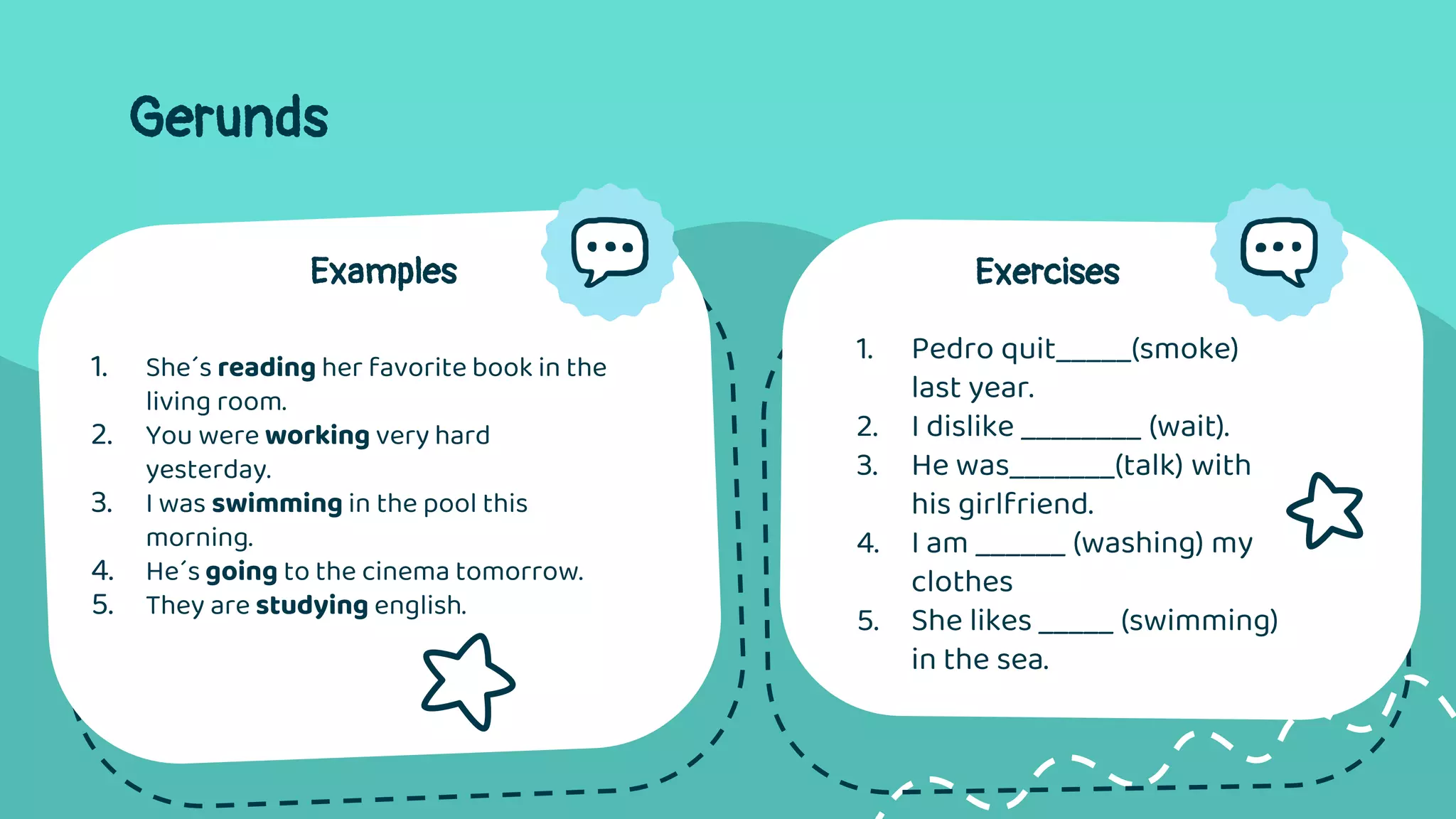 Gerunds
Examples
1. She´s reading her favorite book in the
living room.
2. You were working very hard
yesterday.
3. I was swimming in the pool this
morning.
4. He´s going to the cinema tomorrow.
5. They are studying english.
Exercises
1. Pedro quit_____(smoke)
last year.
2. I dislike ________ (wait).
3. He was_______(talk) with
his girlfriend.
4. I am ______ (washing) my
clothes
5. She likes _____ (swimming)
in the sea.
 
