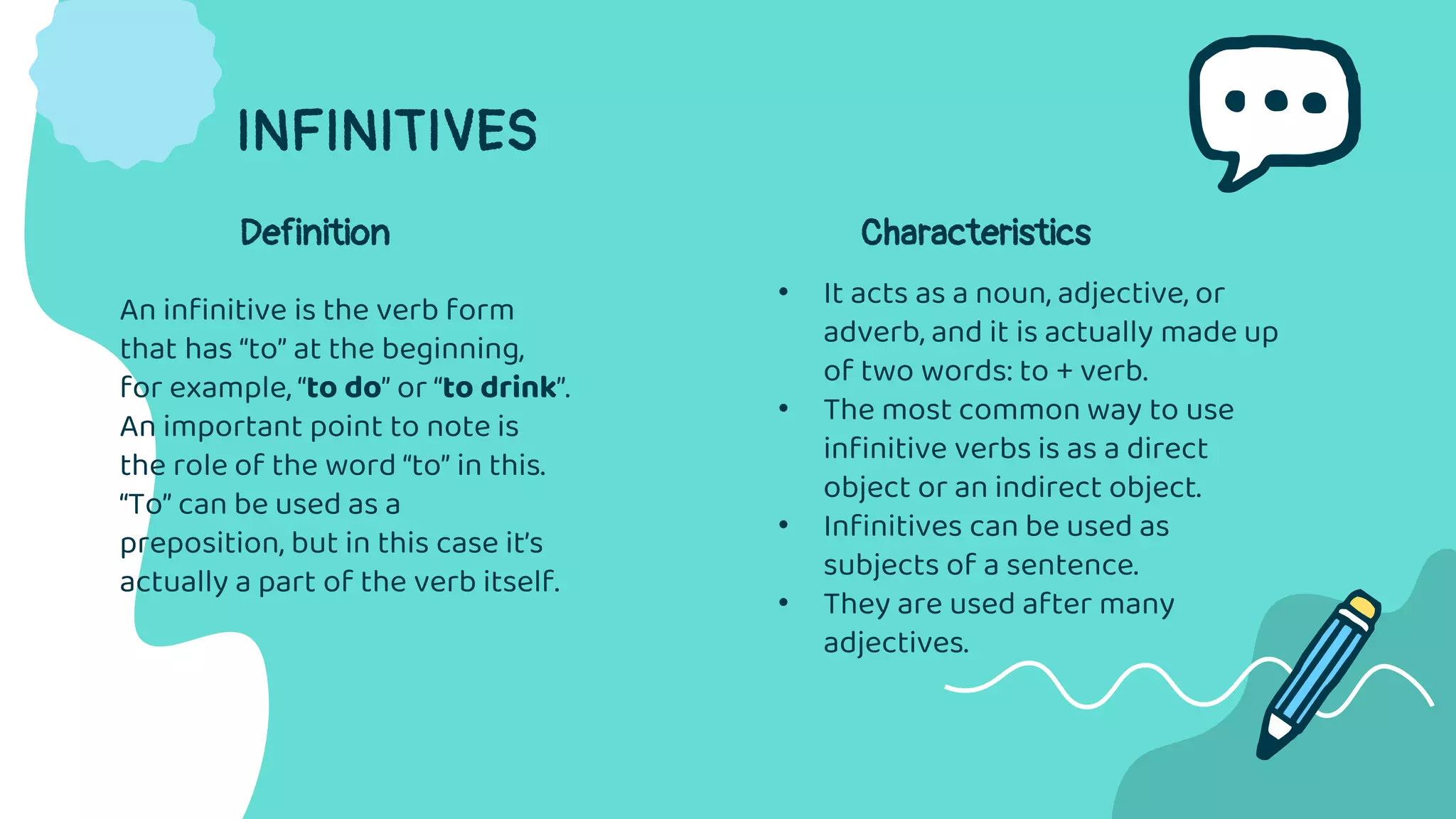 INFINITIVES
An infinitive is the verb form
that has “to” at the beginning,
for example, “to do” or “to drink”.
An important point to note is
the role of the word “to” in this.
“To” can be used as a
preposition, but in this case it’s
actually a part of the verb itself.
• It acts as a noun, adjective, or
adverb, and it is actually made up
of two words: to + verb.
• The most common way to use
infinitive verbs is as a direct
object or an indirect object.
• Infinitives can be used as
subjects of a sentence.
• They are used after many
adjectives.
Definition Characteristics
 