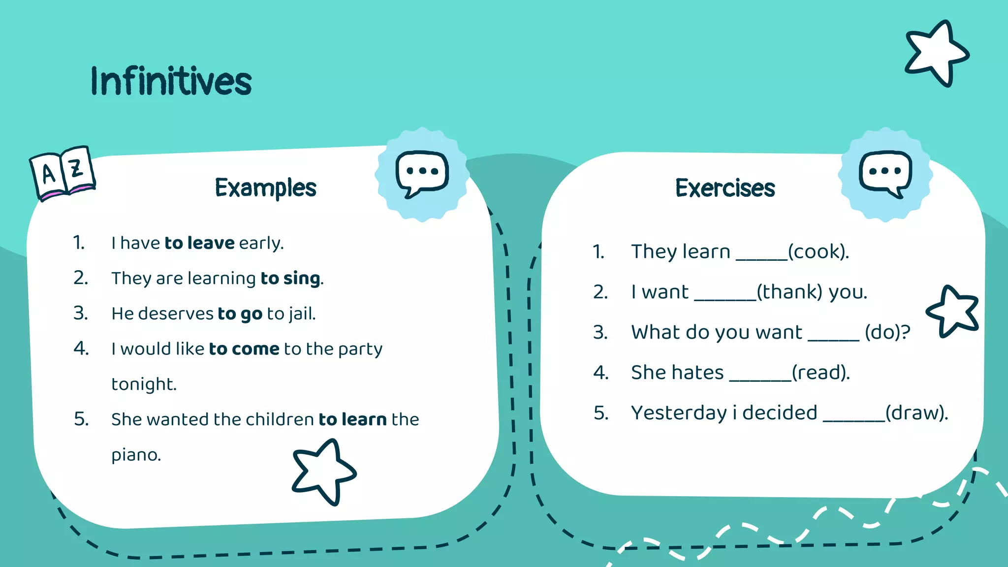 Infinitives
Examples
1. I have to leave early.
2. They are learning to sing.
3. He deserves to go to jail.
4. I would like to come to the party
tonight.
5. She wanted the children to learn the
piano.
Exercises
1. They learn _____(cook).
2. I want ______(thank) you.
3. What do you want _____ (do)?
4. She hates ______(read).
5. Yesterday i decided ______(draw).
 