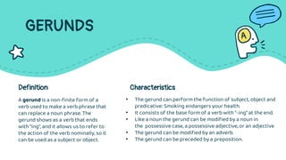 GERUNDS
A gerund is a non-finite form of a
verb used to make a verb phrase that
can replace a noun phrase. The
gerund shows as a verb that ends
with “ing”, and it allows us to refer to
the action of the verb nominally, so it
can be used as a subject or object.
Definition Characteristics
• The gerund can perform the function of subject, object and
predicative: Smoking endangers your health.
• It consists of the base form of a verb with “-ing” at the end.
• Like a noun the gerund can be modified by a noun in
the possessive case, a possessive adjective, or an adjective
• The gerund can be modified by an adverb.
• The gerund can be preceded by a preposition.
 
