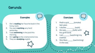 Gerunds
Examples
1. She´s reading her favorite book in the
living room.
2. You were working very hard
yesterday.
3. I was swimming in the pool this
morning.
4. He´s going to the cinema tomorrow.
5. They are studying english.
Exercises
1. Pedro quit_____(smoke)
last year.
2. I dislike ________ (wait).
3. He was_______(talk) with
his girlfriend.
4. I am ______ (washing) my
clothes
5. She likes _____ (swimming)
in the sea.
 