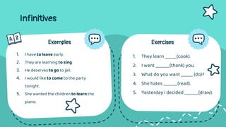 Infinitives
Examples
1. I have to leave early.
2. They are learning to sing.
3. He deserves to go to jail.
4. I would like to come to the party
tonight.
5. She wanted the children to learn the
piano.
Exercises
1. They learn _____(cook).
2. I want ______(thank) you.
3. What do you want _____ (do)?
4. She hates ______(read).
5. Yesterday i decided ______(draw).
 
