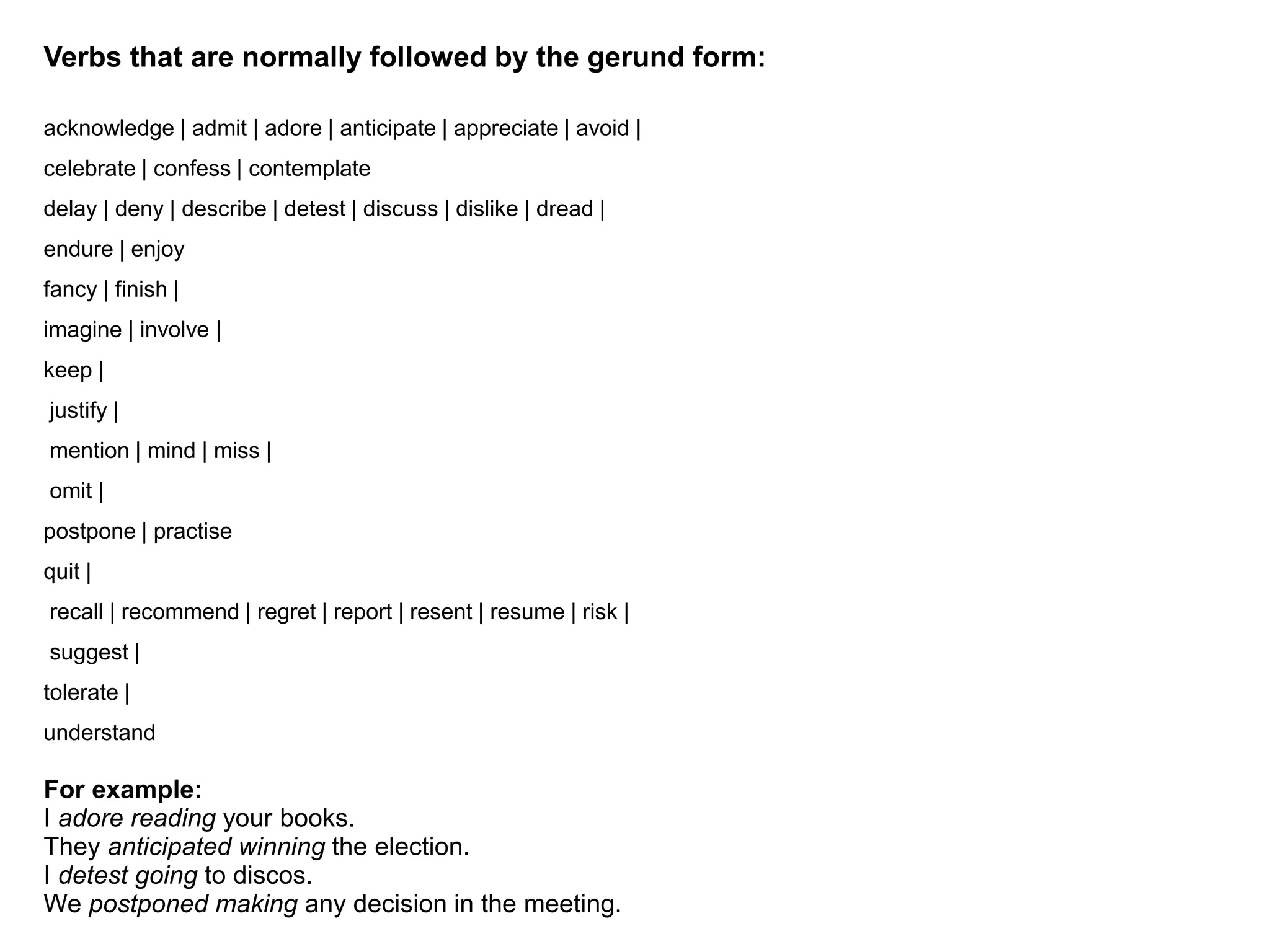 Verbs that are normally followed by the gerund form:
acknowledge | admit | adore | anticipate | appreciate | avoid |
celebrate | confess | contemplate
delay | deny | describe | detest | discuss | dislike | dread |
endure | enjoy
fancy | finish |
imagine | involve |
keep |
justify |
mention | mind | miss |
omit |
postpone | practise
quit |
recall | recommend | regret | report | resent | resume | risk |
suggest |
tolerate |
understand
For example:
I adore reading your books.
They anticipated winning the election.
I detest going to discos.
We postponed making any decision in the meeting.
 