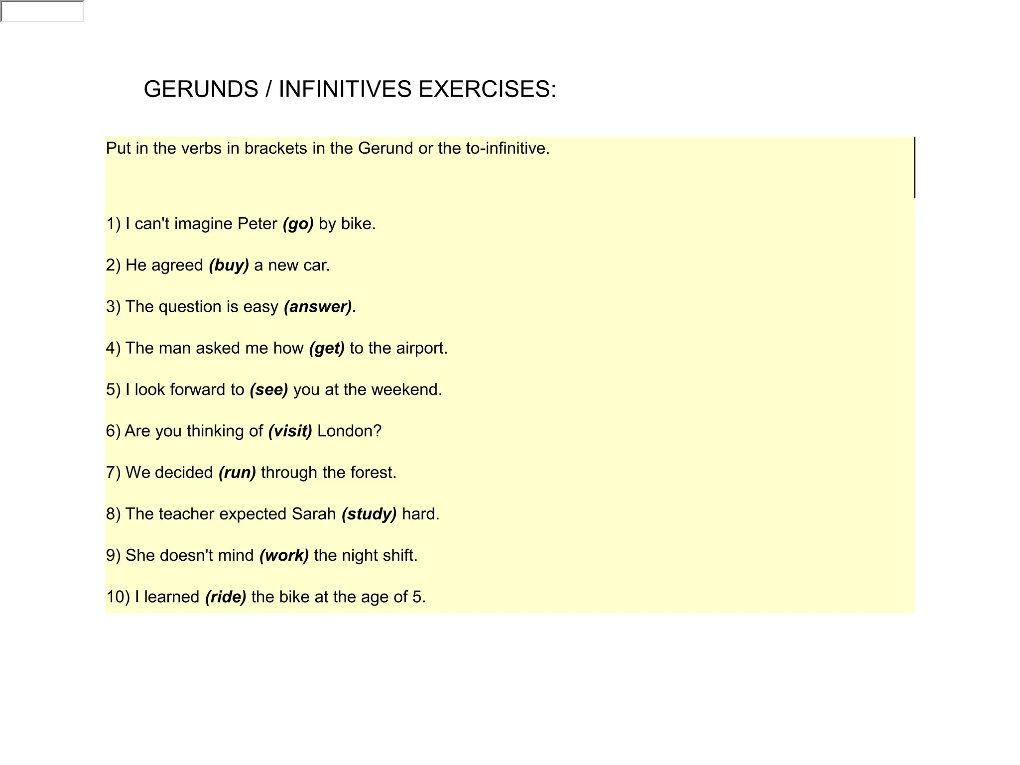 GERUNDS / INFINITIVES EXERCISES:
Put in the verbs in brackets in the Gerund or the to-infinitive.
1) I can't imagine Peter (go) by bike.
2) He agreed (buy) a new car.
3) The question is easy (answer).
4) The man asked me how (get) to the airport.
5) I look forward to (see) you at the weekend.
6) Are you thinking of (visit) London?
7) We decided (run) through the forest.
8) The teacher expected Sarah (study) hard.
9) She doesn't mind (work) the night shift.
10) I learned (ride) the bike at the age of 5.
 