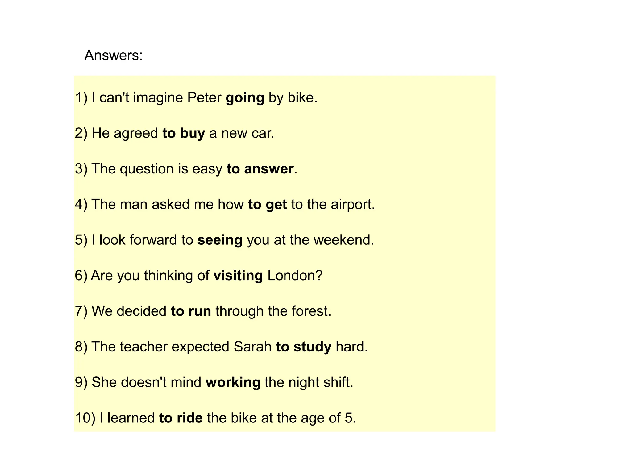 1) I can't imagine Peter going by bike.
2) He agreed to buy a new car.
3) The question is easy to answer.
4) The man asked me how to get to the airport.
5) I look forward to seeing you at the weekend.
6) Are you thinking of visiting London?
7) We decided to run through the forest.
8) The teacher expected Sarah to study hard.
9) She doesn't mind working the night shift.
10) I learned to ride the bike at the age of 5.
Answers:
 