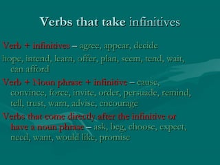 Verbs that take infinitives
Verb + infinitives – agree, appear, decide
hope, intend, learn, offer, plan, seem, tend, wait,
can afford
Verb + Noun phrase + infinitive – cause,
convince, force, invite, order, persuade, remind,
tell, trust, warn, advise, encourage
Verbs that come directly after the infinitive or
have a noun phrase – ask, beg, choose, expect,
need, want, would like, promise

 
