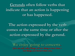 Gerunds often follow verbs that
indicate that an action is happening
or has happened.
The action expressed by the verb
comes at the same time or after the
action expressed by the gerund.
We enjoy going to concerts.

(you can only enjoy things you are doing or have done –
not things you haven’t done yet.)

 