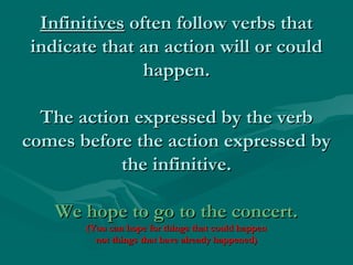 Infinitives often follow verbs that
indicate that an action will or could
happen.
The action expressed by the verb
comes before the action expressed by
the infinitive.
We hope to go to the concert.
(You can hope for things that could happen
not things that have already happened)

 