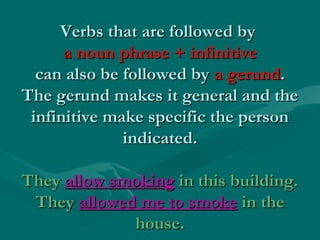 Verbs that are followed by
a noun phrase + infinitive
can also be followed by a gerund.
The gerund makes it general and the
infinitive make specific the person
indicated.
They allow smoking in this building.
They allowed me to smoke in the
house.

 
