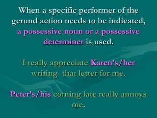 When a specific performer of the
gerund action needs to be indicated,
a possessive noun or a possessive
determiner is used.
I really appreciate Karen’s/her
writing that letter for me.
Peter’s/his coming late really annoys
me.

 