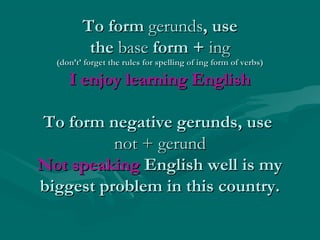 To form gerunds, use
the base form + ing

(don’t’ forget the rules for spelling of ing form of verbs)

I enjoy learning English
To form negative gerunds, use
not + gerund
Not speaking English well is my
biggest problem in this country.

 
