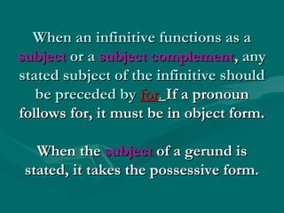 When an infinitive functions as a
subject or a subject complement, any
stated subject of the infinitive should
be preceded by for. If a pronoun
follows for, it must be in object form.
When the subject of a gerund is
stated, it takes the possessive form.

 