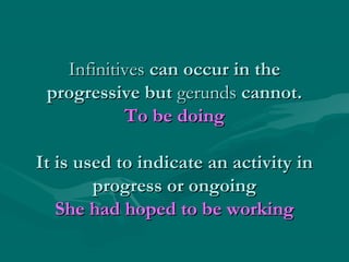 Infinitives can occur in the
progressive but gerunds cannot.
To be doing
It is used to indicate an activity in
progress or ongoing
She had hoped to be working

 