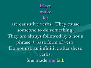 Have
make
let
are causative verbs. They cause
someone to do something.
They are always followed by a noun
phrase + base form of verb.
Do not use an infinitive after these
verbs.
She made me fall.

 