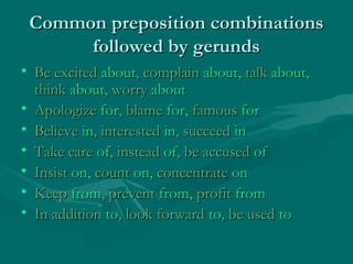 Common preposition combinations
followed by gerunds
• Be excited about, complain about, talk about,
think about, worry about
• Apologize for, blame for, famous for
• Believe in, interested in, succeed in
• Take care of, instead of, be accused of
• Insist on, count on, concentrate on
• Keep from, prevent from, profit from
• In addition to, look forward to, be used to

 