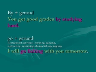 By + gerund
You get good grades by studying
hard.
go + gerund

Recreational activities: camping, dancing,
sightseeing, swimming, skiing, fishing, jogging,

I will go fishing with you tomorrow.

 