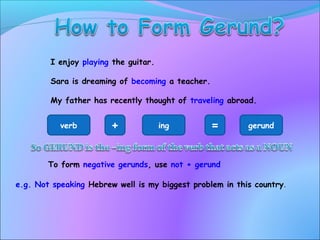 I enjoy playing the guitar.
Sara is dreaming of becoming a teacher.
My father has recently thought of traveling abroad.
verb + ing = gerund
To form negative gerunds, use not + gerund
e.g. Not speaking Hebrew well is my biggest problem in this country.
 