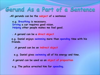 All gerunds can be the subject of a sentence.
e.g. Breathing is necessary.
Driving a car requires good vision.
Helping other people makes me feel good.
A gerund can be a direct object.
e.g. Daniel gives swimming all of his energy and time.
e.g. Daniel enjoys swimming more than spending time with his
friends.
A gerund can be an indirect object.
A gerund can be used as an object of preposition
e.g. The police arrested him for speeding.
 