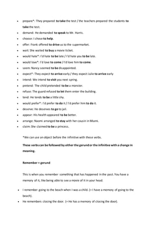  prepare*: They prepared to take the test / the teachers prepared the students to
take the test.
 demand: He demanded to speak to Mr. Harris.
 choose: I chose to help.
 offer: Frank offered to drive us to the supermarket.
 wait: She waited to buy a movie ticket.
 would hate*: I'd hate to be late / I'd hate you to be late.
 would love*: I'd love to come / I'd love him to come.
 seem: Nancy seemed to be disappointed.
 expect*: They expect to arrive early / they expect Julie to arrive early
 intend: We intend to visit you next spring.
 pretend: The child pretended to be a monster.
 refuse: The guard refused to let them enter the building.
 tend: He tends to be a little shy.
 would prefer*: I'd prefer to do it / I'd prefer him to do it.
 deserve: He deserves to go to jail.
 appear: His health appeared to be better.
 arrange: Naomi arranged to stay with her cousin in Miami.
 claim: She claimed to be a princess.
*We can use an object before the infinitive with these verbs.
These verbs can be followed by either the gerund or the infinitive with a change in
meaning.
Remember + gerund
This is when you remember something that has happened in the past. You have a
memory of it, like being able to see a movie of it in your head.
 I remember going to the beach when I was a child. (= I have a memory of going to the
beach).
 He remembers closing the door. (= He has a memory of closing the door).
 