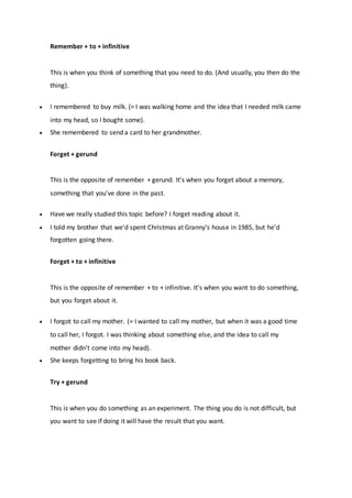 Remember + to + infinitive
This is when you think of something that you need to do. (And usually, you then do the
thing).
 I remembered to buy milk. (= I was walking home and the idea that I needed milk came
into my head, so I bought some).
 She remembered to send a card to her grandmother.
Forget + gerund
This is the opposite of remember + gerund. It's when you forget about a memory,
something that you've done in the past.
 Have we really studied this topic before? I forget reading about it.
 I told my brother that we'd spent Christmas at Granny's house in 1985, but he'd
forgotten going there.
Forget + to + infinitive
This is the opposite of remember + to + infinitive. It's when you want to do something,
but you forget about it.
 I forgot to call my mother. (= I wanted to call my mother, but when it was a good time
to call her, I forgot. I was thinking about something else, and the idea to call my
mother didn't come into my head).
 She keeps forgetting to bring his book back.
Try + gerund
This is when you do something as an experiment. The thing you do is not difficult, but
you want to see if doing it will have the result that you want.
 