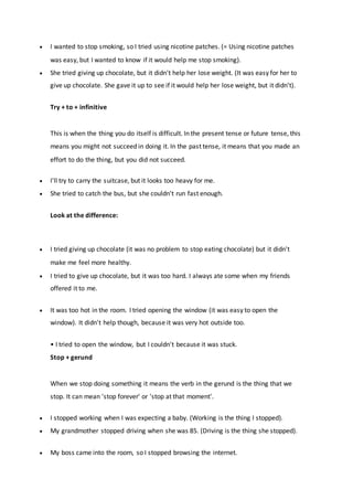  I wanted to stop smoking, so I tried using nicotine patches. (= Using nicotine patches
was easy, but I wanted to know if it would help me stop smoking).
 She tried giving up chocolate, but it didn't help her lose weight. (It was easy for her to
give up chocolate. She gave it up to see if it would help her lose weight, but it didn't).
Try + to + infinitive
This is when the thing you do itself is difficult. In the present tense or future tense, this
means you might not succeed in doing it. In the past tense, it means that you made an
effort to do the thing, but you did not succeed.
 I'll try to carry the suitcase, but it looks too heavy for me.
 She tried to catch the bus, but she couldn't run fast enough.
Look at the difference:
 I tried giving up chocolate (it was no problem to stop eating chocolate) but it didn't
make me feel more healthy.
 I tried to give up chocolate, but it was too hard. I always ate some when my friends
offered it to me.
 It was too hot in the room. I tried opening the window (it was easy to open the
window). It didn't help though, because it was very hot outside too.
• I tried to open the window, but I couldn't because it was stuck.
Stop + gerund
When we stop doing something it means the verb in the gerund is the thing that we
stop. It can mean 'stop forever' or 'stop at that moment'.
 I stopped working when I was expecting a baby. (Working is the thing I stopped).
 My grandmother stopped driving when she was 85. (Driving is the thing she stopped).
 My boss came into the room, so I stopped browsing the internet.
 