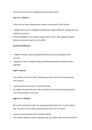  There was a fire alarm, so I stopped eating and went outside.
Stop + to + infinitive
In this case, we stop something else in order to do the verb in the infinitive.
 I stopped to eat lunch. (I stopped something else, maybe working or studying, because
I wanted to eat lunch.
 She was shopping and she stopped to get a cup of coffee. (She stopped shopping
because she wanted to get a cup of coffee).
Look at the difference:
 I stopped smoking. (I gave up cigarettes OR I threw away my cigarette at that
moment).
 I stopped to smoke. (I stopped doing something else because I wanted to have a
cigarette).
Regret + gerund
This is when you are sorry about something you did in the past and you wish you
hadn't done it.
 I regret going to bed so late. I'm really tired today.
 She regrets leaving school when she was sixteen. She wishes that she had studied
more and then gone to university.
Regret + to + infinitive
We use this construction when we are giving someone bad news, in quite a formal
way. The verb is almost always something like 'say' or 'tell' or 'inform'.
 I regret to tell you that the train has been delayed.
 The company regrets to inform employees that the London office will close next year.
 