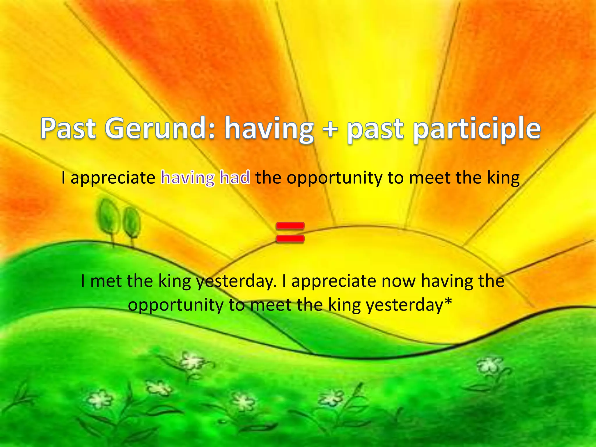 Past Gerund: having + past participleI appreciate having had the opportunity to meet the king= I met the king yesterday. I appreciate now having the opportunity to meet the king yesterday*Past Gerund: having + past participleI appreciate having had the opportunity to meet the king= I met the king yesterday. I appreciate now having the opportunity to meet the king yesterday*