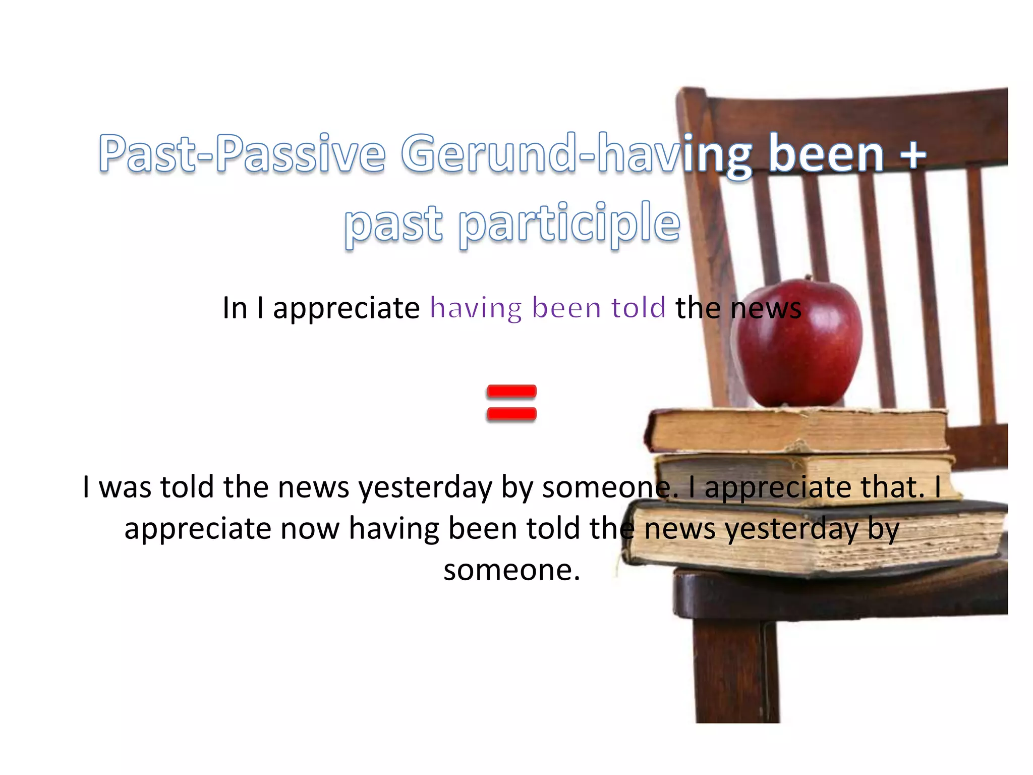 Past-Passive Gerund-having been + past participle In I appreciate having been told the news=I was told the news yesterday by someone. I appreciate that. I appreciate now having been told the news yesterday by someone.
