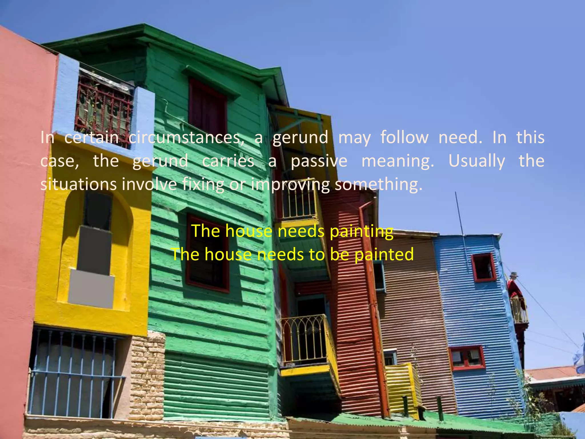 In certain circumstances, a gerund may follow need. In this case, the gerund carries a passive meaning. Usually the situations involve fixing or improving something.The house needs paintingThe house needs to be painted