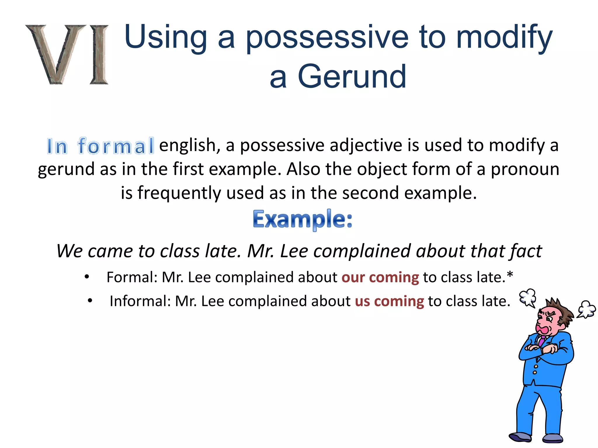 Using a possessive to modify a GerundIn formalenglish, a possessive adjective is used to modify a gerund as in the first example. Also the object form of a pronoun is frequently used as in the second example.We came to class late. Mr. Lee complained about that factFormal: Mr. Lee complained about our coming to class late.*Informal: Mr. Lee complained about us coming to class late.Example: