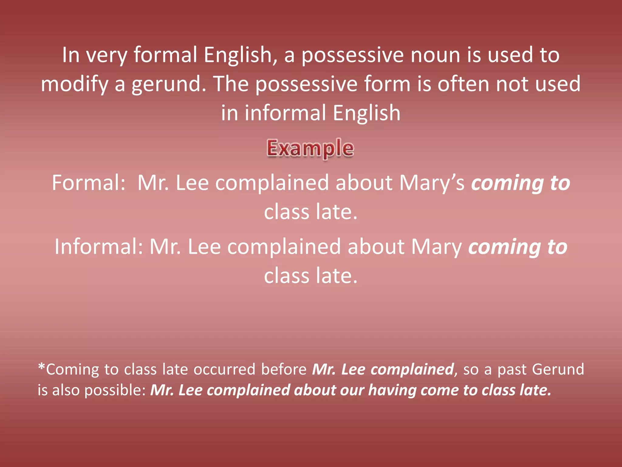 In very formal English, a possessive noun is used to modify a gerund. The possessive form is often not used in informal EnglishFormal:  Mr. Lee complained about Mary’s coming to class late.Informal: Mr. Lee complained about Mary coming to class late.*Coming to class late occurred before Mr. Lee complained, so a past Gerund is also possible: Mr. Lee complained about our having come to class late.Example