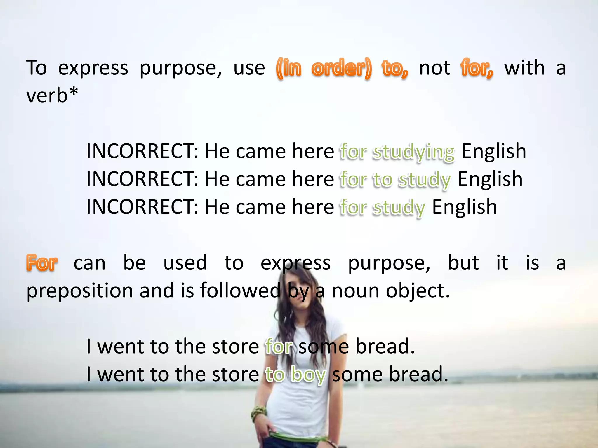 To express purpose, use (in order) to, not for, with a verb*	INCORRECT: He came here for studying English	INCORRECT: He came here for to study English	INCORRECT: He came here for study EnglishFor can be used to express purpose, but it is a preposition and is followed by a noun object.	I went to the store for some bread.	I went to the store to boy some bread.To express purpose, use (in order) to, not for, with a verb*	INCORRECT: He came here for studying English	INCORRECT: He came here for to study English	INCORRECT: He came here for study EnglishFor can be used to express purpose, but it is a preposition and is followed by a noun object.	I went to the store for some bread.	I went to the store to boy some bread.