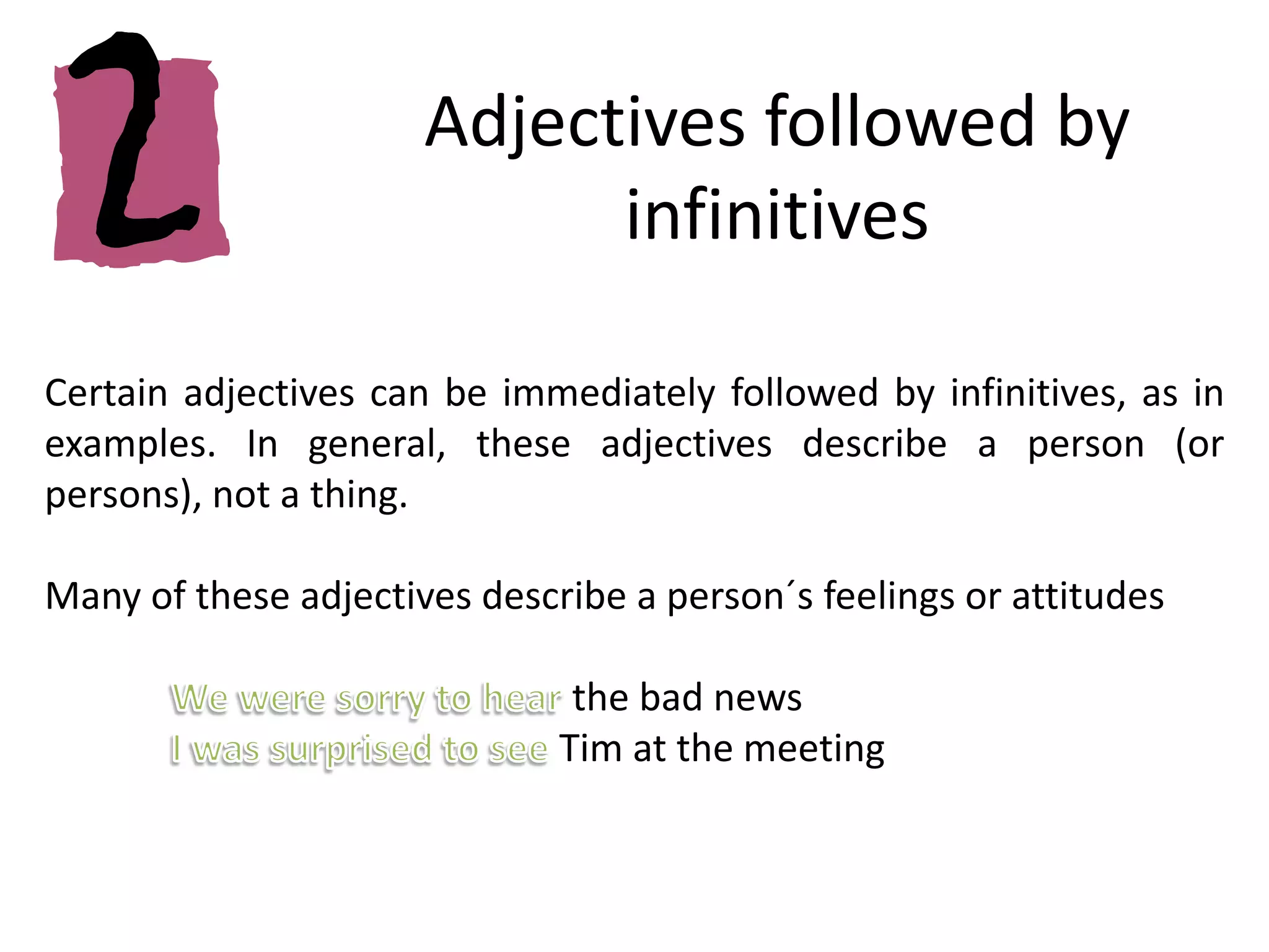 Adjectives followed by infinitivesCertain adjectives can be immediately followed by infinitives, as in examples. In general, these adjectives describe a person (or persons), not a thing.Many of these adjectives describe a person´s feelings or attitudes We were sorry to hear the bad newsI was surprised to see Tim at the meeting