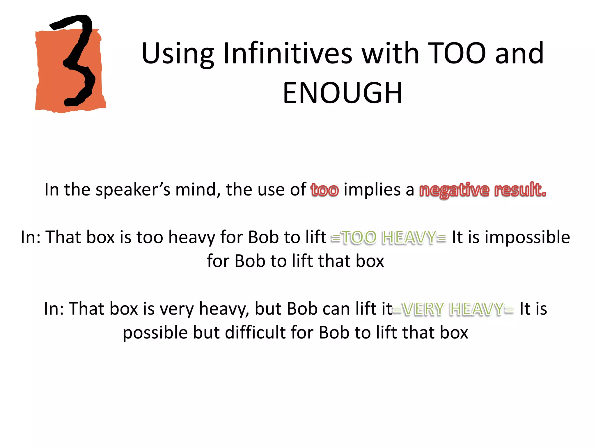 Using Infinitives with TOO and ENOUGHIn the speaker’s mind, the use of too implies a negative result.In: That box is too heavy for Bob to lift =TOO HEAVY= It is impossible for Bob to lift that boxIn: That box is very heavy, but Bob can lift it=VERY HEAVY= It is possible but difficult for Bob to lift that box