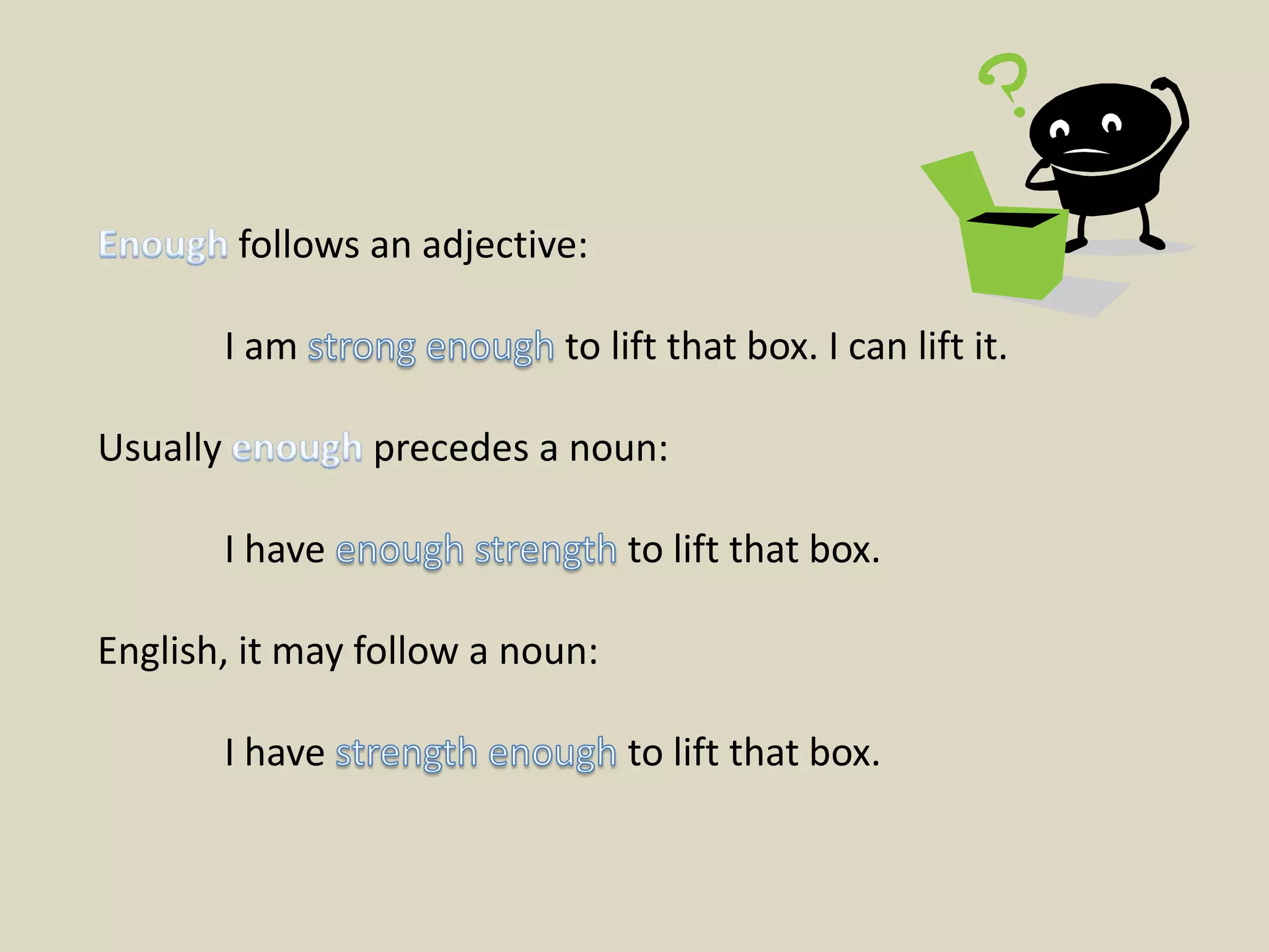 Enough follows an adjective:	I am strong enough to lift that box. I can lift it.Usually enough precedes a noun:	I have enough strength to lift that box.English, it may follow a noun:	I have strength enough to lift that box.