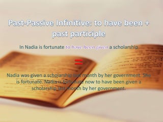 Past-Passive Infinitive: to have been + past participleIn Nadia is fortunate to have been given a scholarship=Nadia was given a scholarship last month by her government. She is fortunate. Nadia is fortunate now to have been given a scholarship last month by her government.Passive Gerund: being + past participleIn I appreciated being invited to your home=Being invited is passive. The understood by-phrase is “by you”: I appreciated being invited by you
