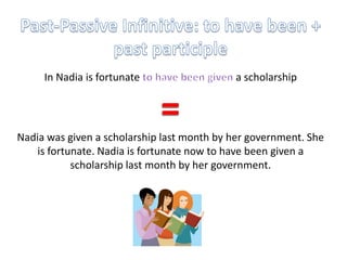 Past-Passive Infinitive: to have been + past participleIn Nadia is fortunate to have been given a scholarship=Nadia was given a scholarship last month by her government. She is fortunate. Nadia is fortunate now to have been given a scholarship last month by her government.