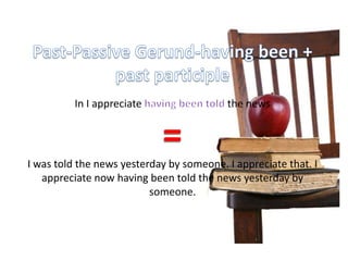 Past-Passive Gerund-having been + past participle In I appreciate having been told the news=I was told the news yesterday by someone. I appreciate that. I appreciate now having been told the news yesterday by someone.
