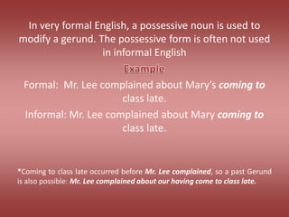 In very formal English, a possessive noun is used to modify a gerund. The possessive form is often not used in informal EnglishFormal:  Mr. Lee complained about Mary’s coming to class late.Informal: Mr. Lee complained about Mary coming to class late.*Coming to class late occurred before Mr. Lee complained, so a past Gerund is also possible: Mr. Lee complained about our having come to class late.Example