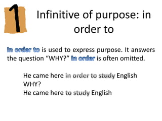 Infinitive of purpose: in ordertoIn order to is used to express purpose. It answers the question “WHY?” In order is often omitted.	He came here in order to study English	WHY? 	He came here to study English