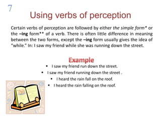 Using verbs of perceptionCertain verbs of perception are followed by either the simple form* or the –ingform** of a verb. There is often little difference in meaning between the two forms, except the –ingform usually gives the idea of “while.” In: I saw my friend while she was running down the street.I saw my friend run down the street.